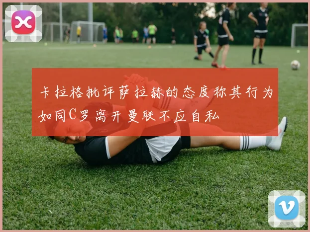 卡拉格批评萨拉赫的态度称其行为如同C罗离开曼联不应自私