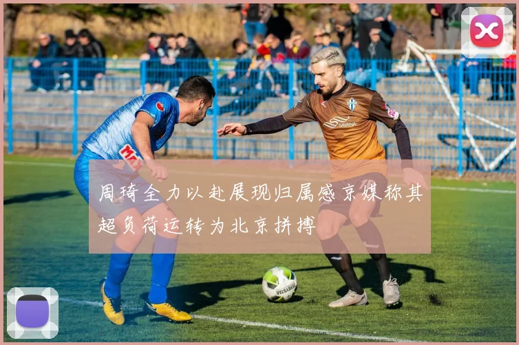 周琦全力以赴展现归属感京媒称其超负荷运转为北京拼搏