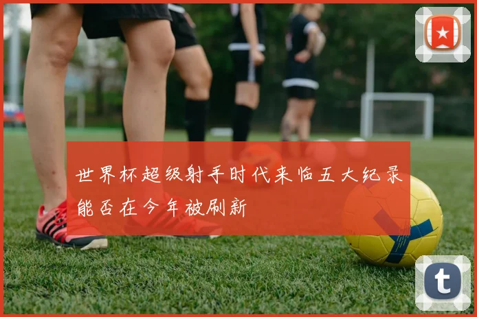 世界杯超级射手时代来临五大纪录能否在今年被刷新