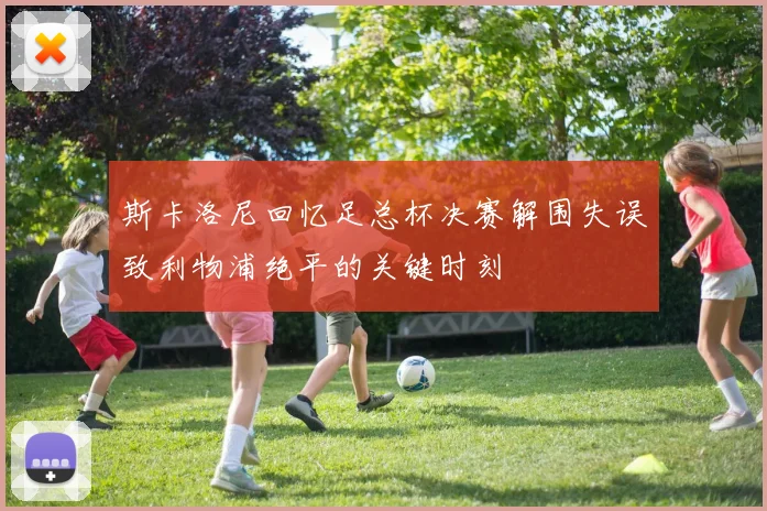 斯卡洛尼回忆足总杯决赛解围失误致利物浦绝平的关键时刻