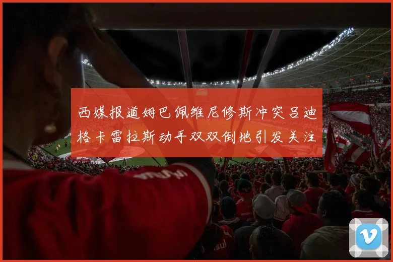 西媒报道姆巴佩维尼修斯冲突吕迪格卡雷拉斯动手双双倒地引发关注