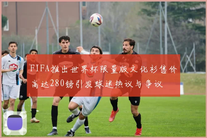 FIFA推出世界杯限量版文化衫售价高达280镑引发球迷热议与争议
