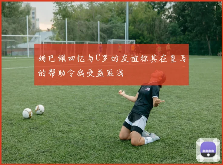姆巴佩回忆与C罗的友谊称其在皇马的帮助令我受益匪浅