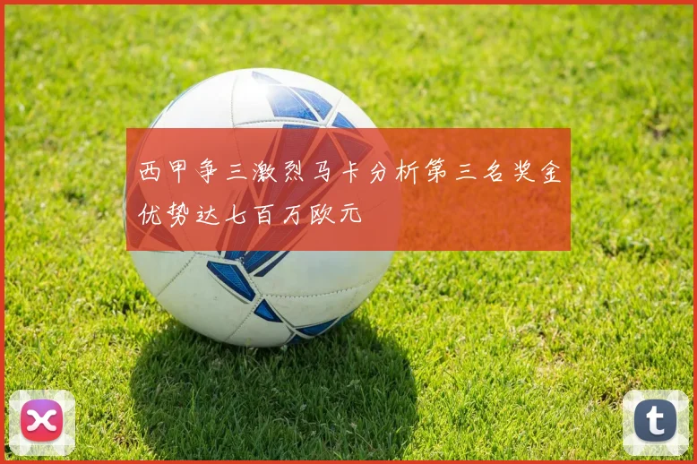 西甲争三激烈马卡分析第三名奖金优势达七百万欧元