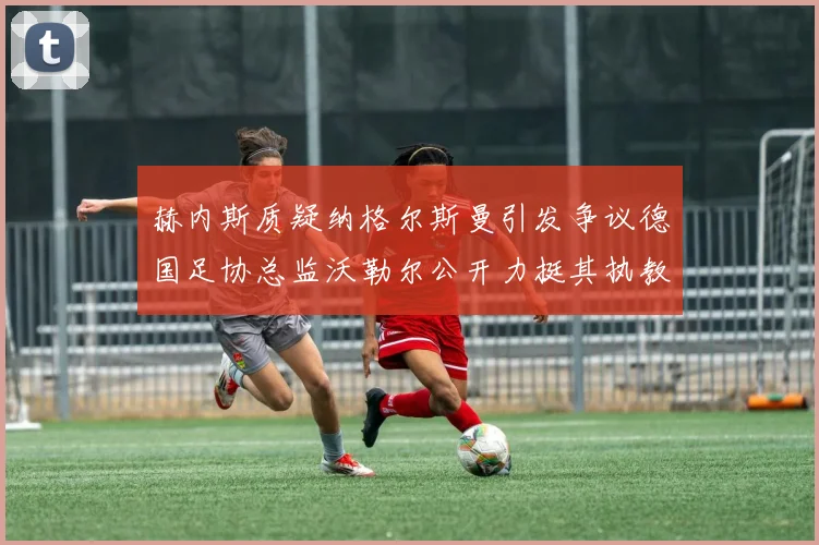 赫内斯质疑纳格尔斯曼引发争议德国足协总监沃勒尔公开力挺其执教表现