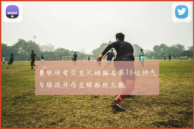 曼联传奇贝克汉姆排名第16位帅气与球技并存全球粉丝无数